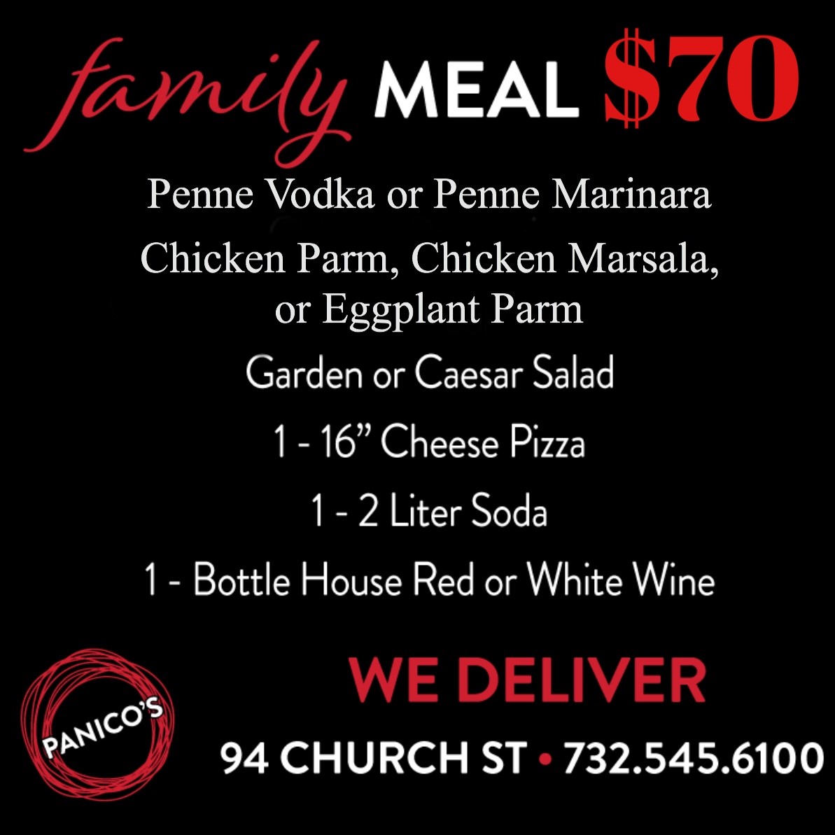 Family Meal $70. Chicken Parmagiana. Chicken Marsala or Eggplant Parmigiana. Garden or Caesar Salad. One 16 inch cheese pizza. one 2 liter soda. bottle house red or white wine. we deliver. 94 church st. - (732) 545-6100